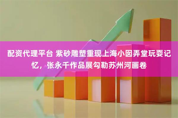 配资代理平台 紫砂雕塑重现上海小囡弄堂玩耍记忆,张永千作品展勾勒苏州河画卷