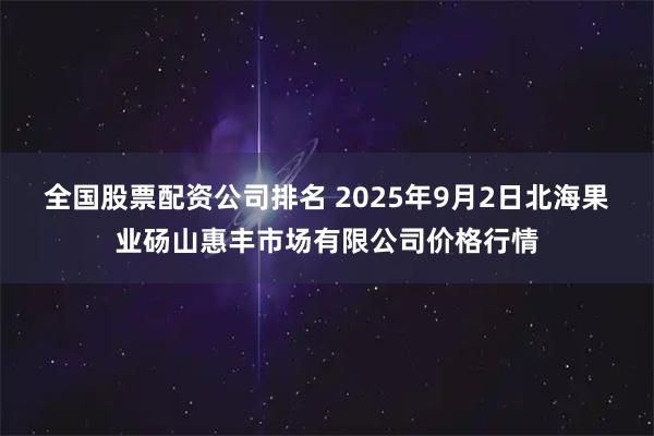 全国股票配资公司排名 2025年9月2日北海果业砀山惠丰市场有限公司价格行情