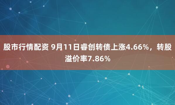 股市行情配资 9月11日睿创转债上涨4.66%，转股溢价率7.86%