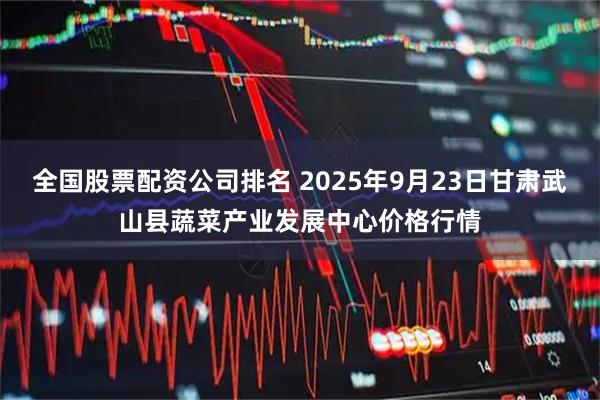 全国股票配资公司排名 2025年9月23日甘肃武山县蔬菜产业发展中心价格行情