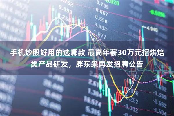 手机炒股好用的选哪款 最高年薪30万元招烘焙类产品研发，胖东来再发招聘公告