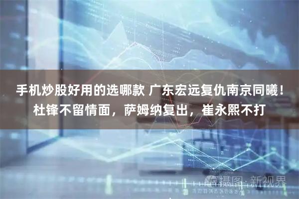 手机炒股好用的选哪款 广东宏远复仇南京同曦！杜锋不留情面，萨姆纳复出，崔永熙不打