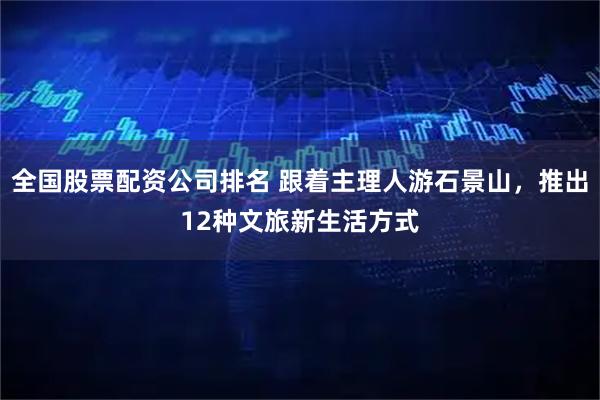 全国股票配资公司排名 跟着主理人游石景山，推出12种文旅新生活方式