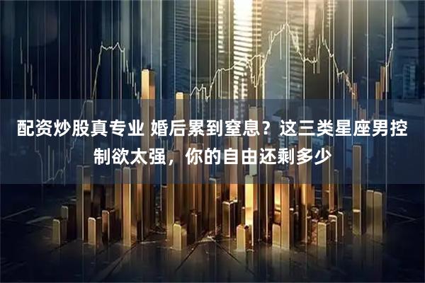 配资炒股真专业 婚后累到窒息？这三类星座男控制欲太强，你的自由还剩多少