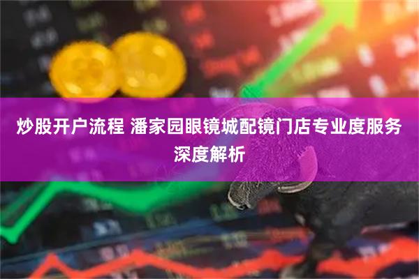 炒股开户流程 潘家园眼镜城配镜门店专业度服务深度解析