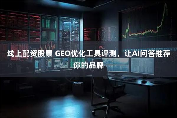线上配资股票 GEO优化工具评测，让AI问答推荐你的品牌