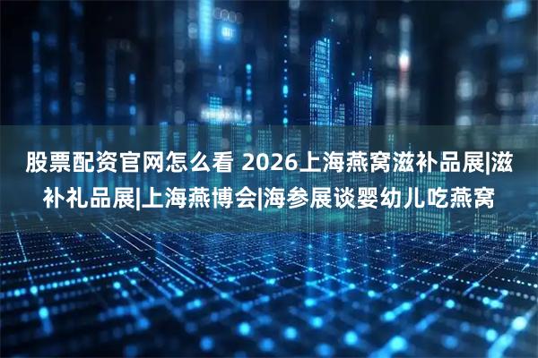 股票配资官网怎么看 2026上海燕窝滋补品展|滋补礼品展|上海燕博会|海参展谈婴幼儿吃燕窝