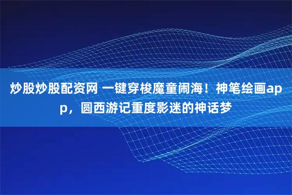 炒股炒股配资网 一键穿梭魔童闹海！神笔绘画app，圆西游记重度影迷的神话梦