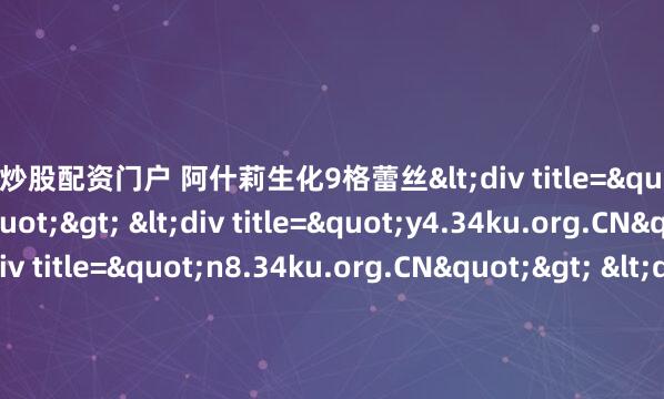 专业炒股配资门户 阿什莉生化9格蕾丝<div title="o4.34ku.org.CN"> <div title="y4.34ku.org.CN"> <div title="n8.34ku.org.CN">