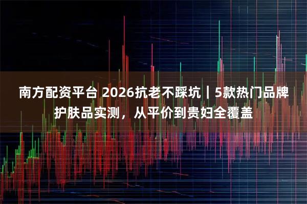 南方配资平台 2026抗老不踩坑｜5款热门品牌护肤品实测，从平价到贵妇全覆盖