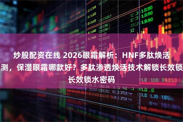 炒股配资在线 2026眼霜解析：HNF多肽焕活眼霜实测，保湿眼霜哪款好？多肽渗透焕活技术解锁长效锁水密码