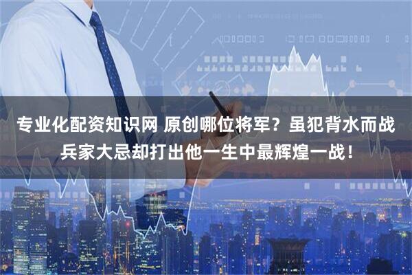 专业化配资知识网 原创哪位将军？虽犯背水而战兵家大忌却打出他一生中最辉煌一战！