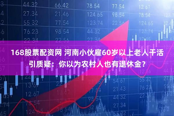 168股票配资网 河南小伙雇60岁以上老人干活引质疑：你以为农村人也有退休金？