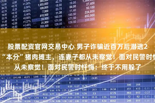 股票配资官网交易中心 男子诈骗近百万后潜逃26年，隐姓埋名化身“本分”猪肉摊主，连妻子都从未察觉！面对民警时忏悔：终于不用躲了