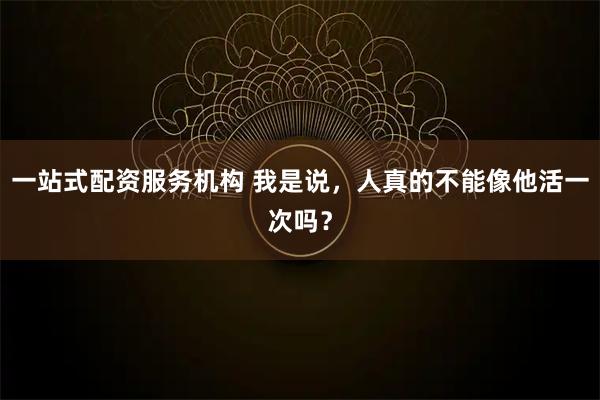 一站式配资服务机构 我是说，人真的不能像他活一次吗？