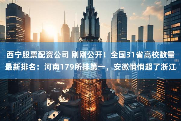 西宁股票配资公司 刚刚公开！全国31省高校数量最新排名：河南179所排第一，安徽悄悄超了浙江
