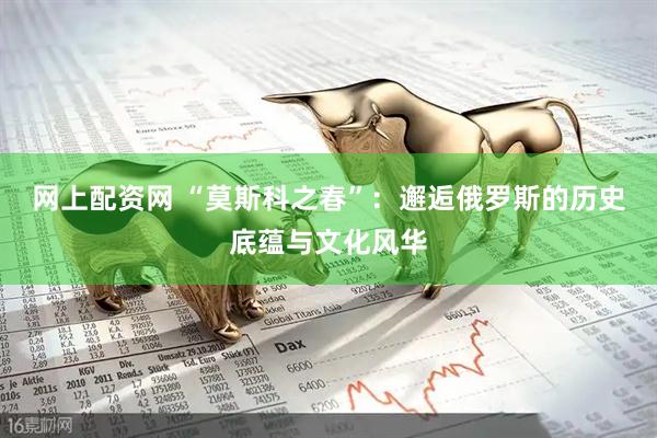 网上配资网 “莫斯科之春”：邂逅俄罗斯的历史底蕴与文化风华