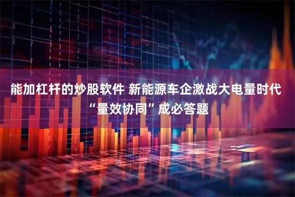 能加杠杆的炒股软件 新能源车企激战大电量时代 “量效协同”成必答题
