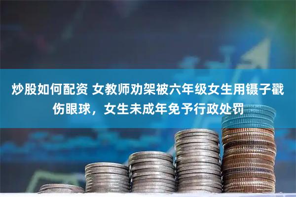 炒股如何配资 女教师劝架被六年级女生用镊子戳伤眼球，女生未成年免予行政处罚