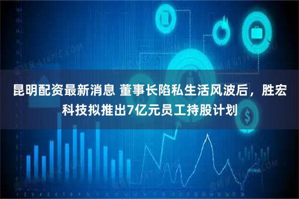 昆明配资最新消息 董事长陷私生活风波后，胜宏科技拟推出7亿元员工持股计划