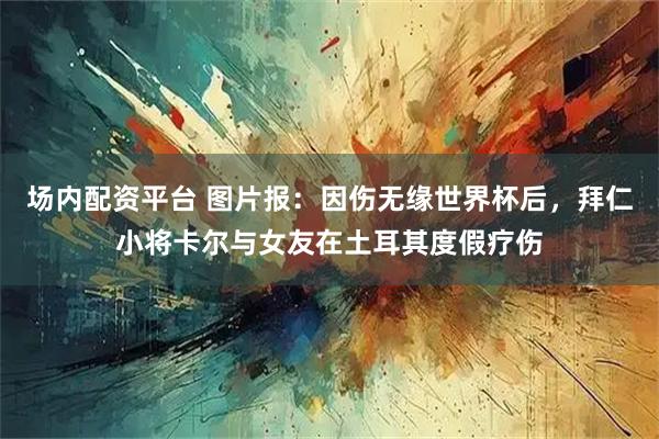 场内配资平台 图片报：因伤无缘世界杯后，拜仁小将卡尔与女友在土耳其度假疗伤