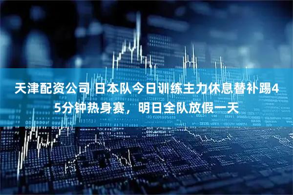 天津配资公司 日本队今日训练主力休息替补踢45分钟热身赛，明日全队放假一天