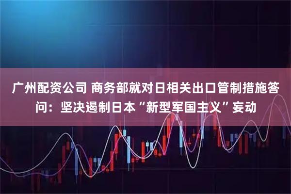 广州配资公司 商务部就对日相关出口管制措施答问：坚决遏制日本“新型军国主义”妄动
