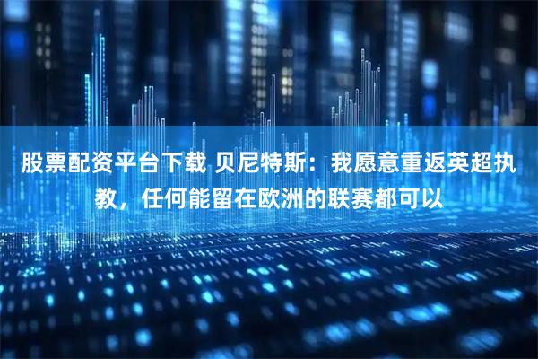 股票配资平台下载 贝尼特斯:我愿意重返英超执教,任何能留在欧洲的联赛都可以
