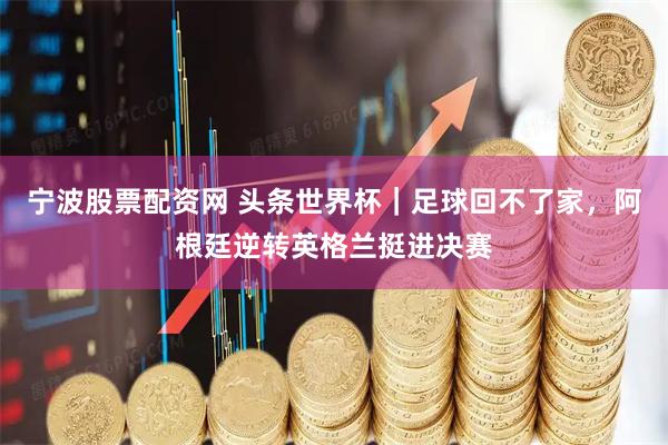 宁波股票配资网 头条世界杯｜足球回不了家，阿根廷逆转英格兰挺进决赛