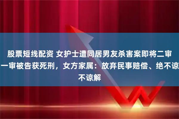 股票短线配资 女护士遭同居男友杀害案即将二审，一审被告获死刑，女方家属：放弃民事赔偿、绝不谅解