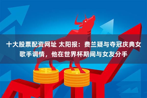 十大股票配资网址 太阳报：费兰疑与夺冠庆典女歌手调情，他在世界杯期间与女友分手