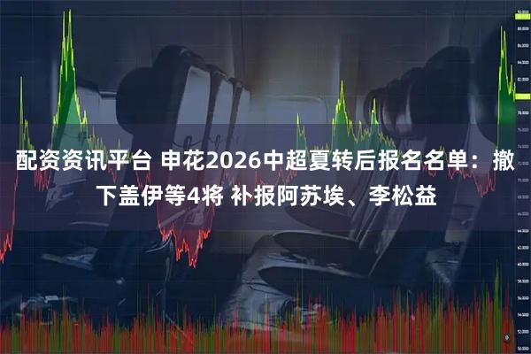 配资资讯平台 申花2026中超夏转后报名名单：撤下盖伊等4将 补报阿苏埃、李松益