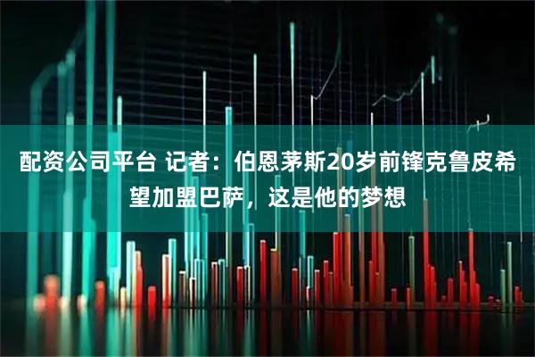 配资公司平台 记者：伯恩茅斯20岁前锋克鲁皮希望加盟巴萨，这是他的梦想