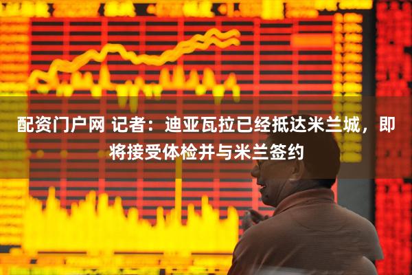 配资门户网 记者：迪亚瓦拉已经抵达米兰城，即将接受体检并与米兰签约