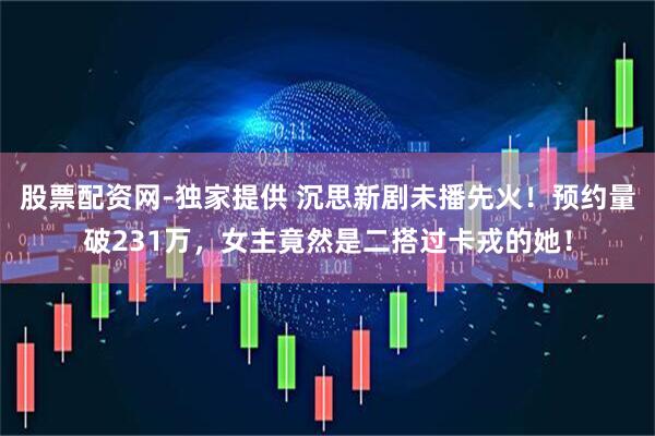 股票配资网-独家提供 沉思新剧未播先火！预约量破231万，女主竟然是二搭过卡戎的她！