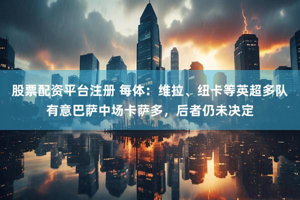 股票配资平台注册 每体：维拉、纽卡等英超多队有意巴萨中场卡萨多，后者仍未决定