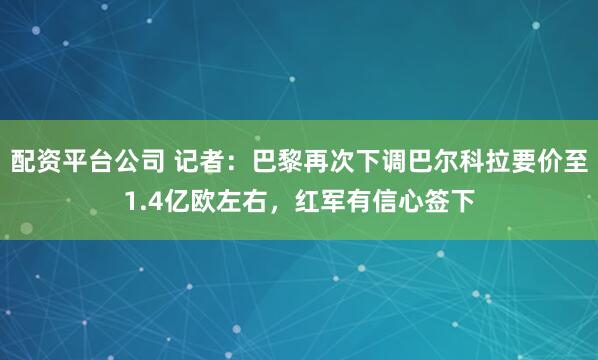 配资平台公司 记者:巴黎再次下调巴尔科拉要价至1.4亿欧左右,红军有信心签下